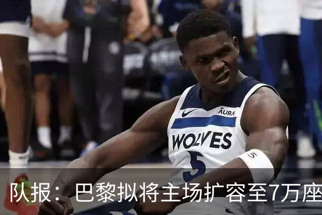 队报：巴黎拟将主场扩容至7万座，打造媲美欧洲豪门的现代化球场